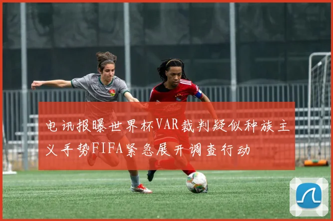 电讯报曝世界杯VAR裁判疑似种族主义手势FIFA紧急展开调查行动