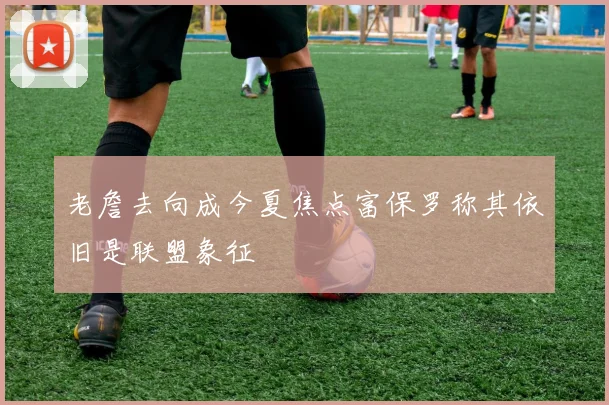 老詹去向成今夏焦点富保罗称其依旧是联盟象征