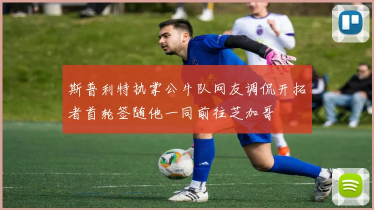 斯普利特执掌公牛队网友调侃开拓者首轮签随他一同前往芝加哥