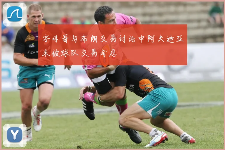 字母哥与布朗交易讨论中阿夫迪亚未被球队交易考虑