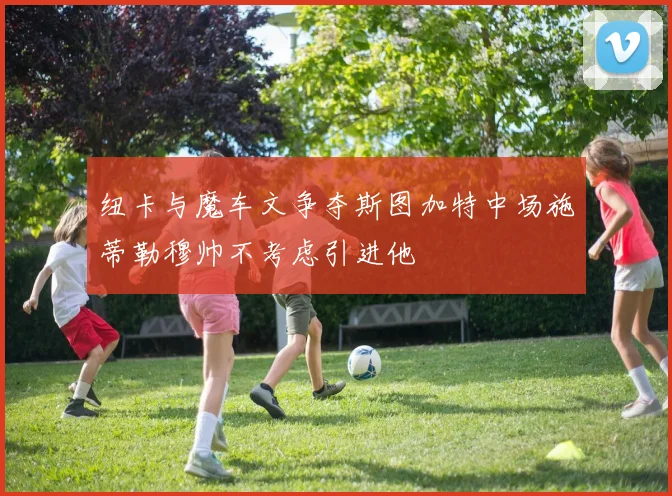 纽卡与魔车文争夺斯图加特中场施蒂勒穆帅不考虑引进他
