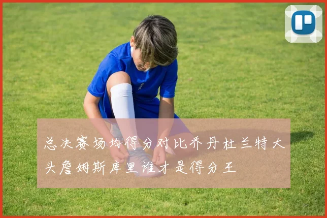 总决赛场均得分对比乔丹杜兰特大头詹姆斯库里谁才是得分王