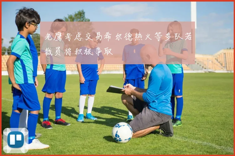 老鹰考虑交易希尔德热火等多队若裁员将积极争取