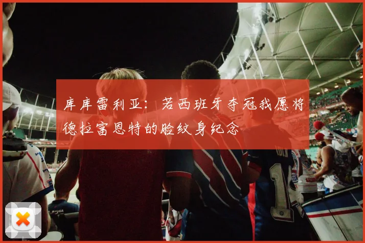 库库雷利亚：若西班牙夺冠我愿将德拉富恩特的脸纹身纪念