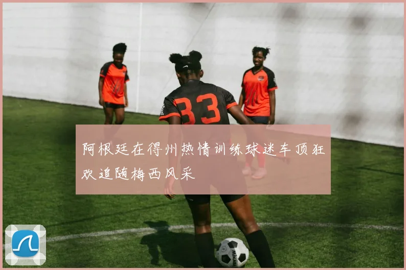 阿根廷在得州热情训练球迷车顶狂欢追随梅西风采