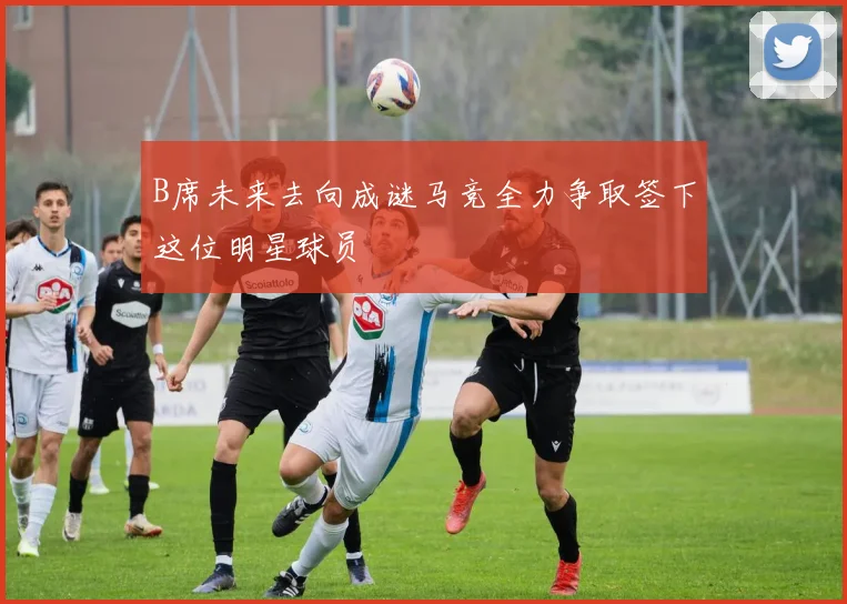 B席未来去向成谜马竞全力争取签下这位明星球员