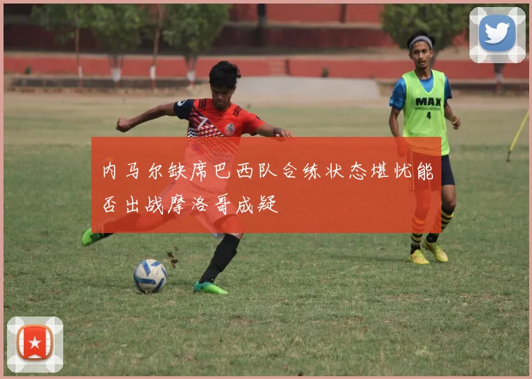 内马尔缺席巴西队合练状态堪忧能否出战摩洛哥成疑