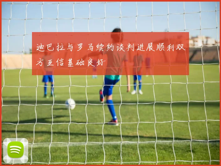 迪巴拉与罗马续约谈判进展顺利双方互信基础良好