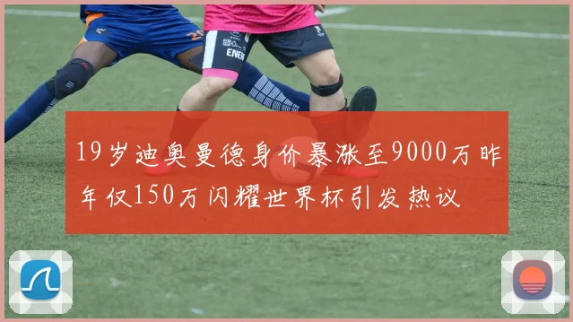 19岁迪奥曼德身价暴涨至9000万昨年仅150万闪耀世界杯引发热议