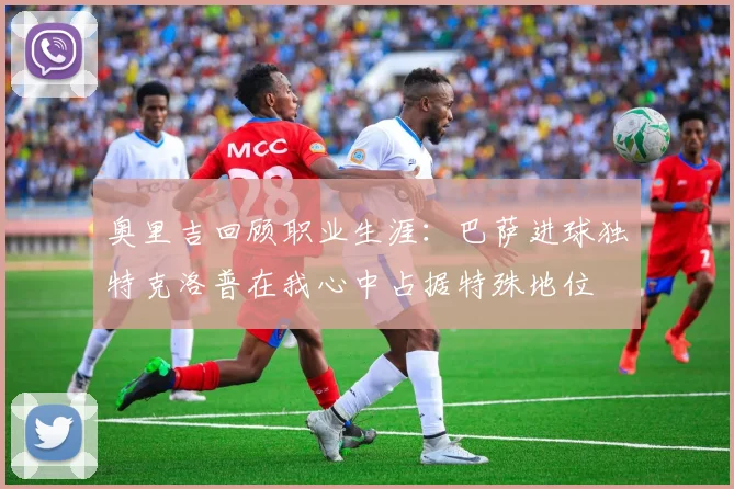 奥里吉回顾职业生涯：巴萨进球独特克洛普在我心中占据特殊地位