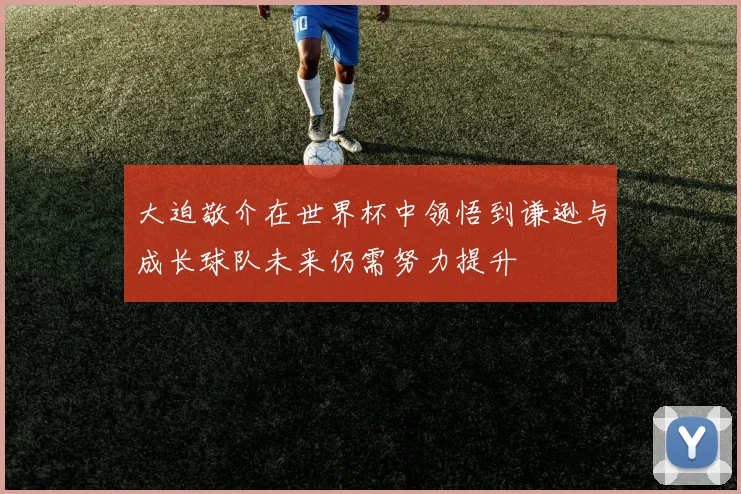 大迫敬介在世界杯中领悟到谦逊与成长球队未来仍需努力提升